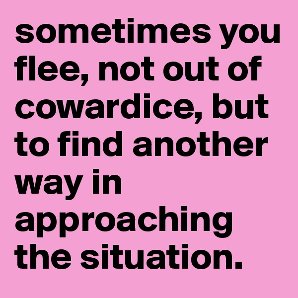 sometimes you flee, not out of cowardice, but to find another way in approaching the situation.