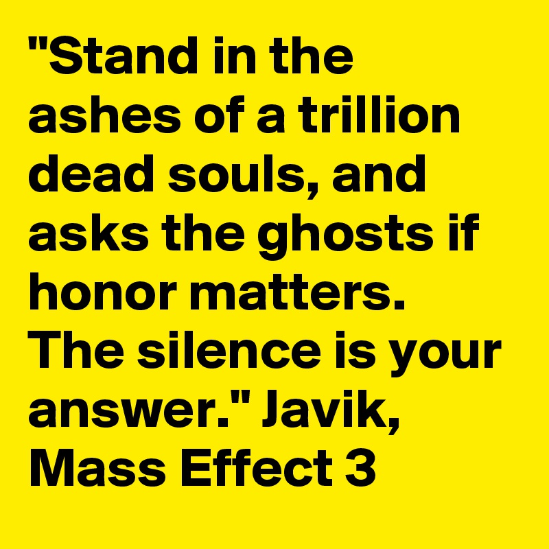 "Stand in the ashes of a trillion dead souls, and asks the ghosts if honor matters. The silence is your answer." Javik, Mass Effect 3