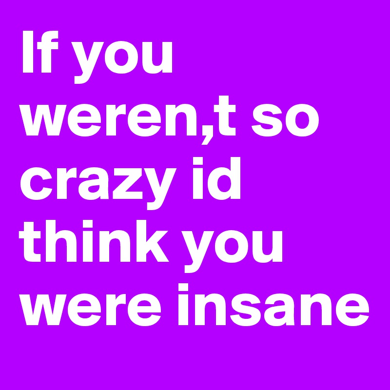 If you weren,t so crazy id think you were insane