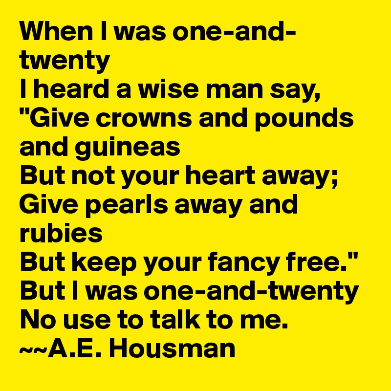 When I was one-and-twenty
I heard a wise man say,
"Give crowns and pounds and guineas
But not your heart away;
Give pearls away and rubies
But keep your fancy free."
But I was one-and-twenty
No use to talk to me. 
~~A.E. Housman