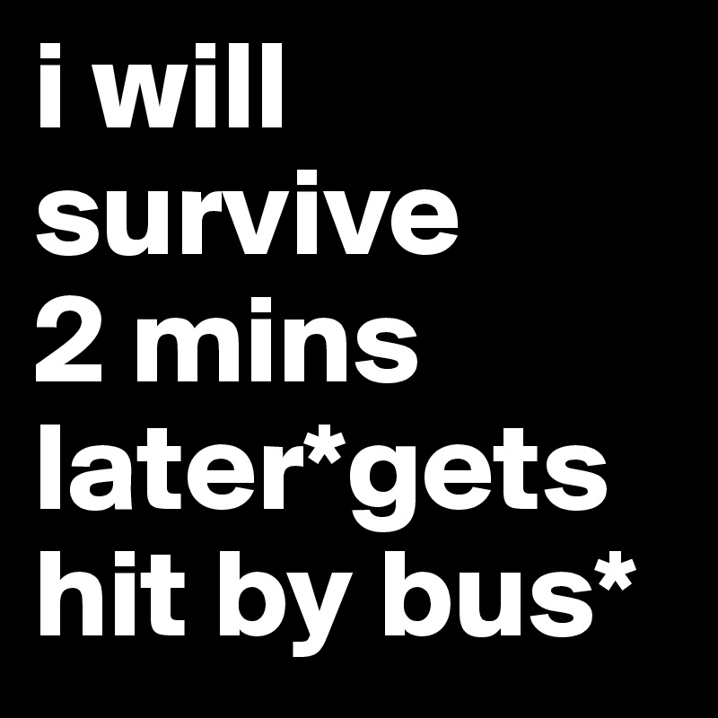 i will survive 
2 mins later*gets hit by bus*