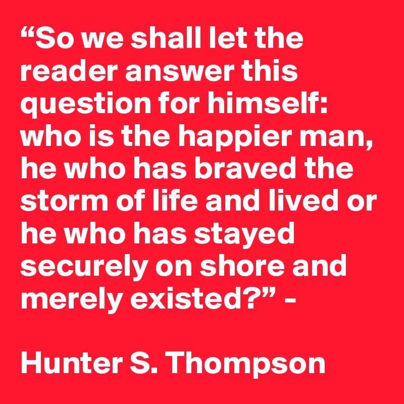 “So we shall let the reader answer this question for himself: who is the happier man, he who has braved the storm of life and lived or he who has stayed securely on shore and merely existed?” - 

Hunter S. Thompson
