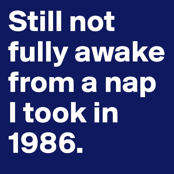Still not fully awake from a nap I took in 1986.