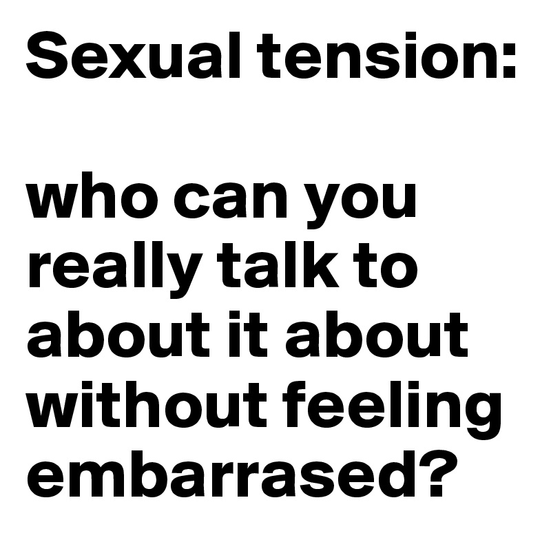 Sexual tension: 

who can you really talk to about it about without feeling embarrased? 