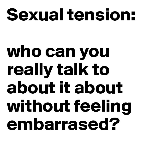 Sexual tension: 

who can you really talk to about it about without feeling embarrased? 
