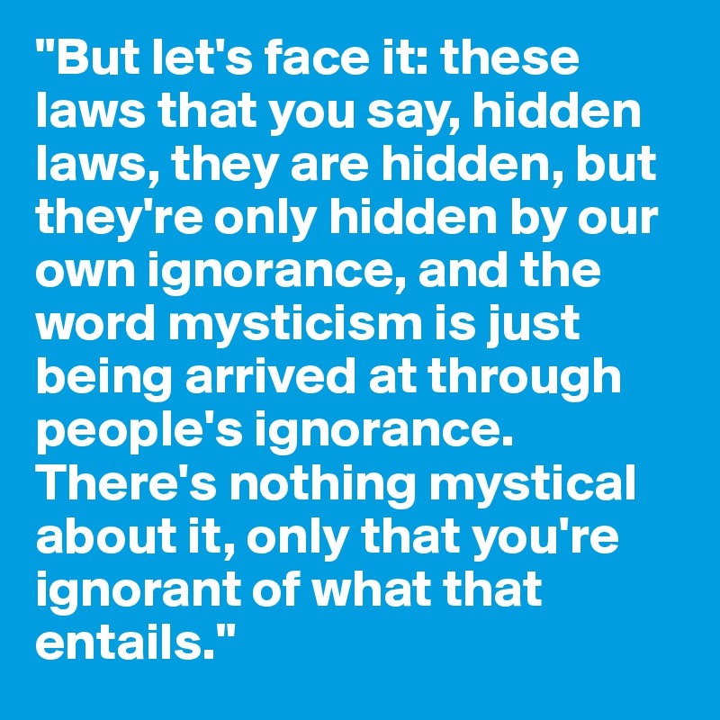 "But let's face it: these laws that you say, hidden laws, they are hidden, but they're only hidden by our own ignorance, and the word mysticism is just being arrived at through people's ignorance. There's nothing mystical about it, only that you're ignorant of what that entails."