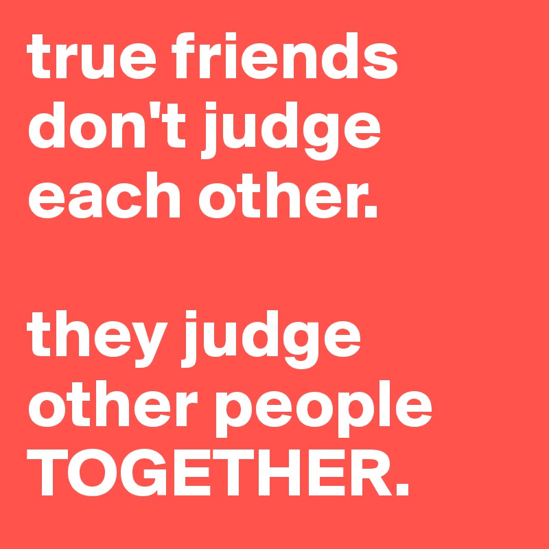 true friends don't judge each other.

they judge other people
TOGETHER.