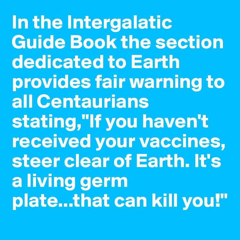 In the Intergalatic Guide Book the section dedicated to Earth provides fair warning to all Centaurians stating,"If you haven't received your vaccines, steer clear of Earth. It's a living germ plate...that can kill you!"