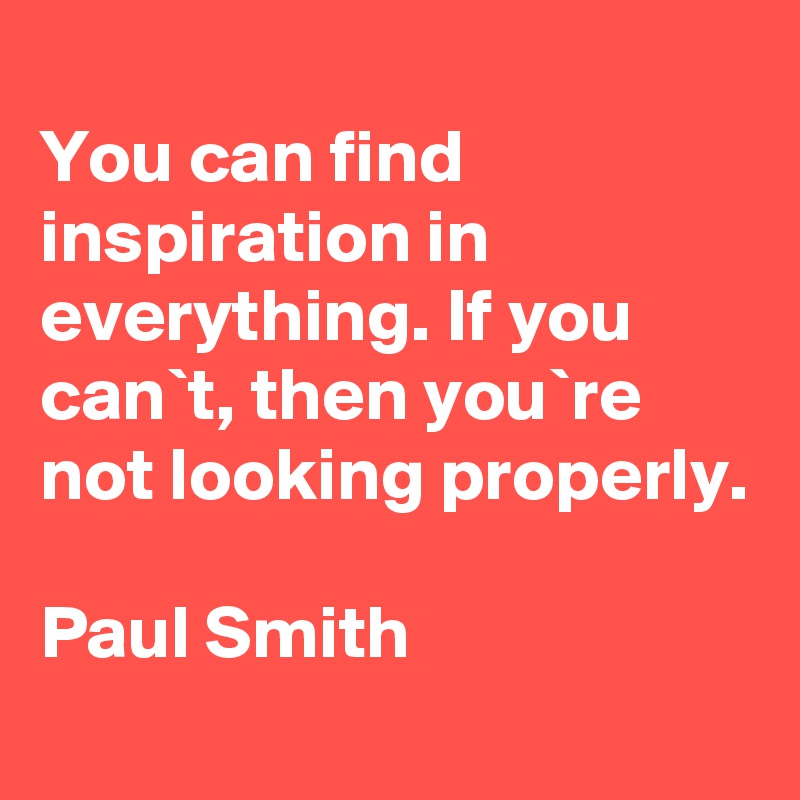 
You can find inspiration in everything. If you can`t, then you`re not looking properly.

Paul Smith