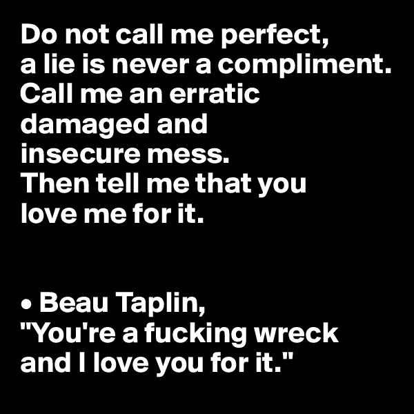 Do not call me perfect,
a lie is never a compliment.
Call me an erratic
damaged and
insecure mess.
Then tell me that you
love me for it.


• Beau Taplin, 
"You're a fucking wreck and I love you for it."