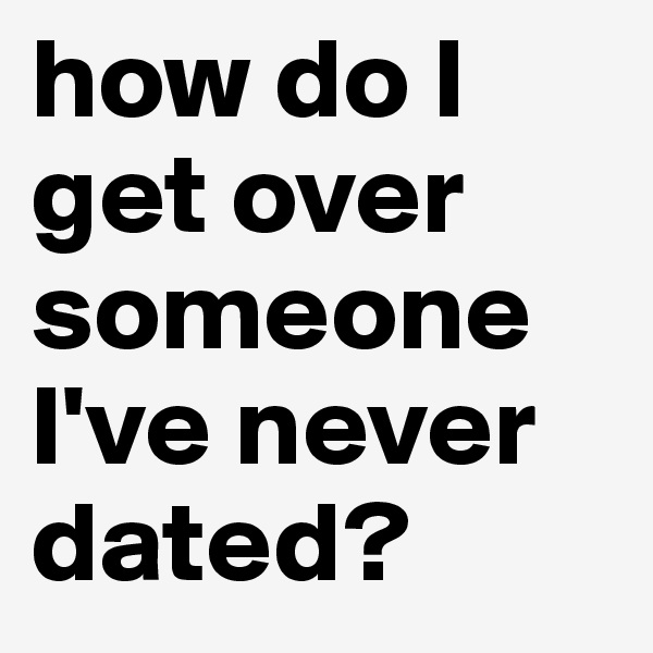 how do I get over someone I've never dated? 