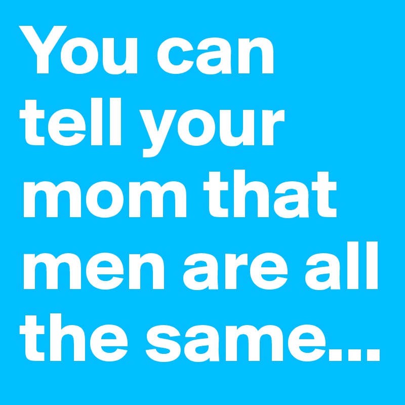 You can tell your mom that men are all the same...