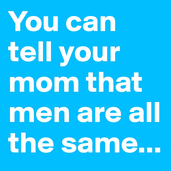 You can tell your mom that men are all the same...