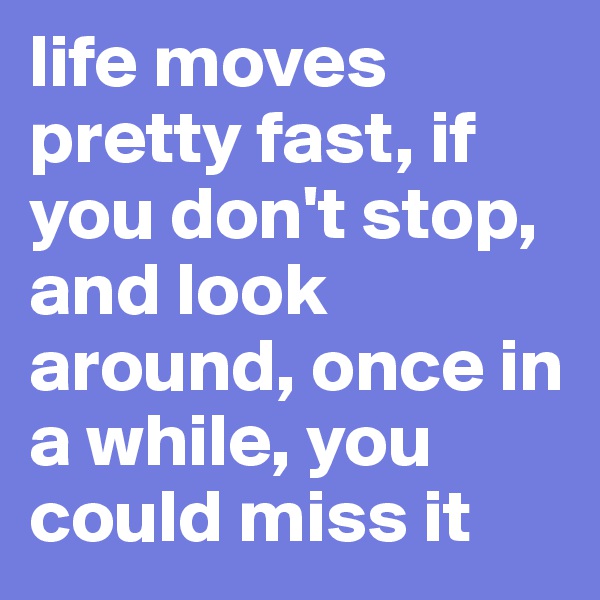 life moves pretty fast, if you don't stop, and look around, once in a while, you could miss it