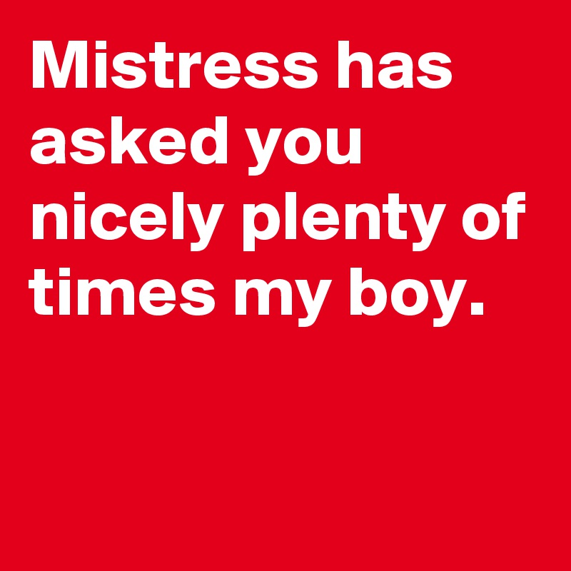 Mistress has asked you nicely plenty of times my boy.

