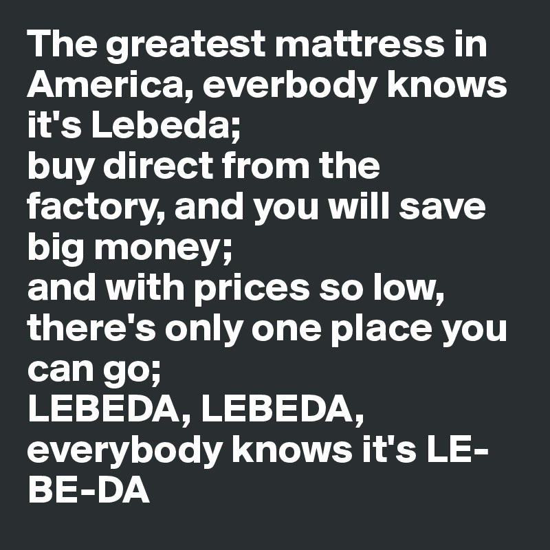 The greatest mattress in America, everbody knows it's Lebeda;
buy direct from the factory, and you will save big money;
and with prices so low, there's only one place you can go;
LEBEDA, LEBEDA, everybody knows it's LE-BE-DA