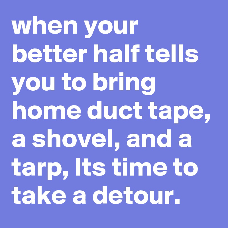 when your better half tells you to bring home duct tape, a shovel, and a tarp, Its time to take a detour.