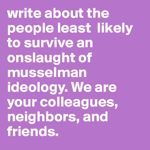 write about the people least  likely to survive an onslaught of musselman ideology. We are your colleagues, neighbors, and friends.