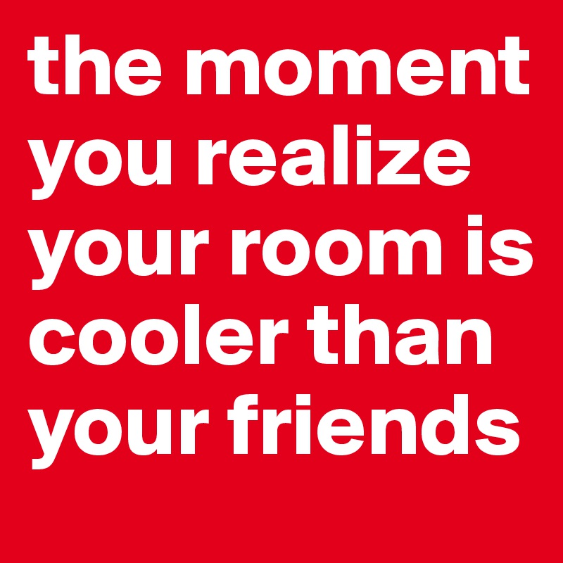 the moment you realize your room is cooler than your friends