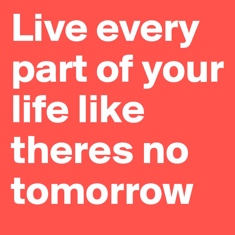 Live every part of your life like theres no tomorrow
