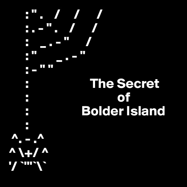       : " .    /     /      /
      : . - " .    /      /
      :    _ . - "      /
      : "       _ . - " 
      : - " "
      :                      The Secret
      :                                of
      :                   Bolder Island
      :
 ^. - .^
^ \+/ ^
'/ `'''`\`
