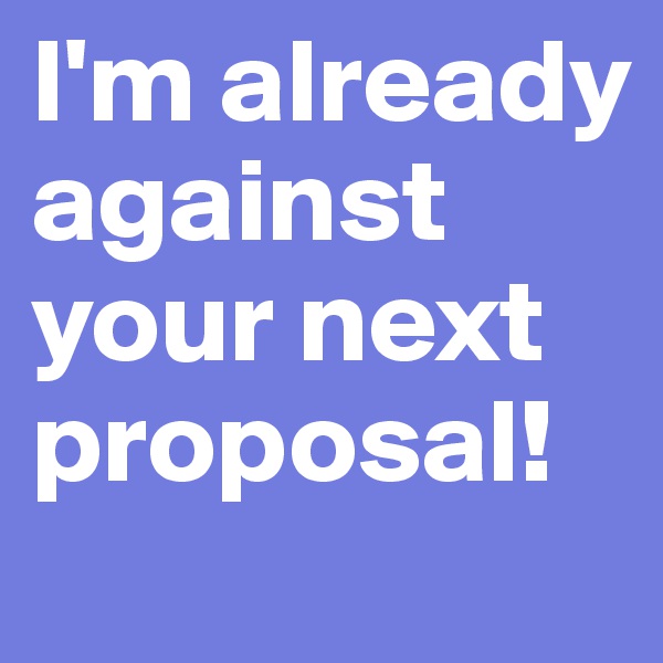 I'm already against your next proposal!