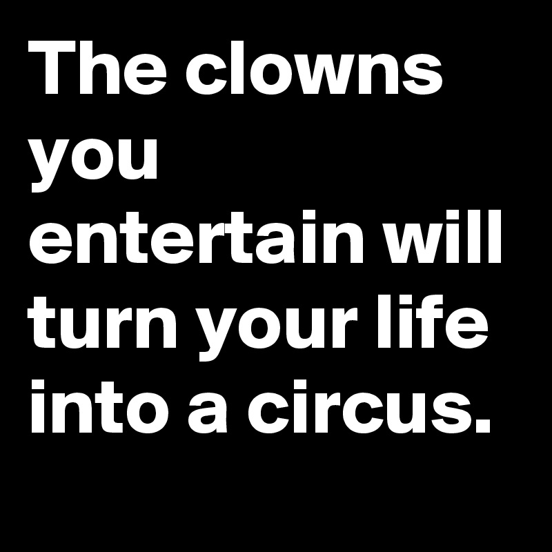 The clowns you entertain will turn your life into a circus.