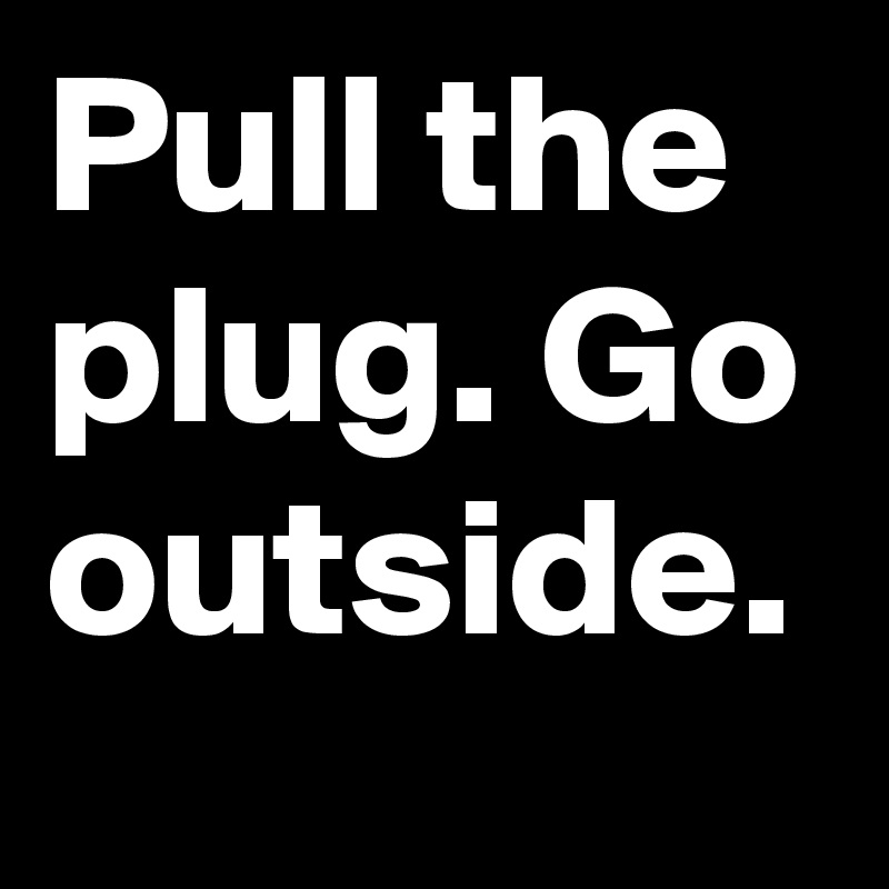 Pull the plug. Go outside.