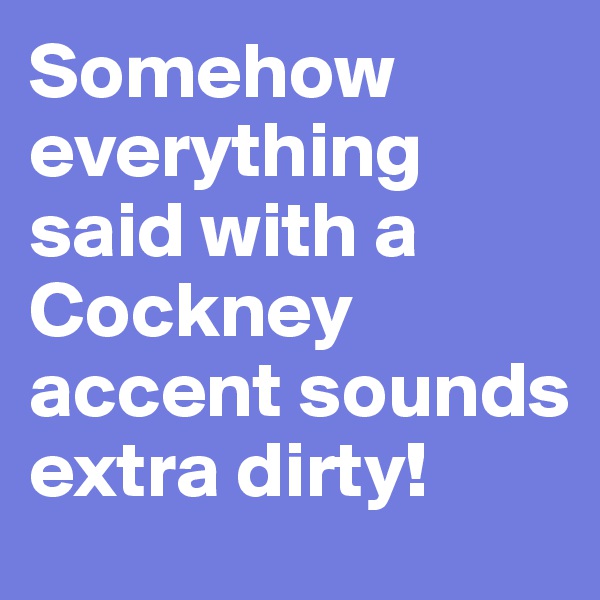 Somehow everything said with a Cockney accent sounds extra dirty!