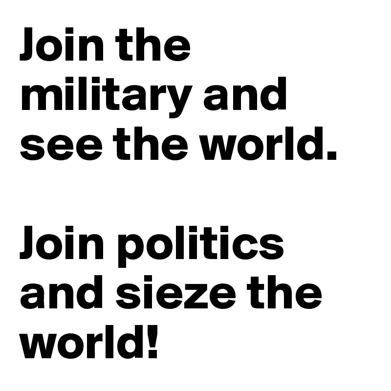 Join the military and see the world.

Join politics and sieze the world!