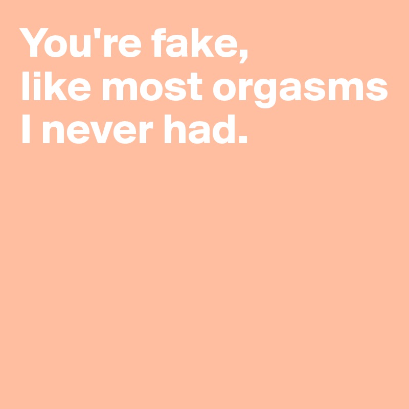 You're fake, 
like most orgasms I never had.




