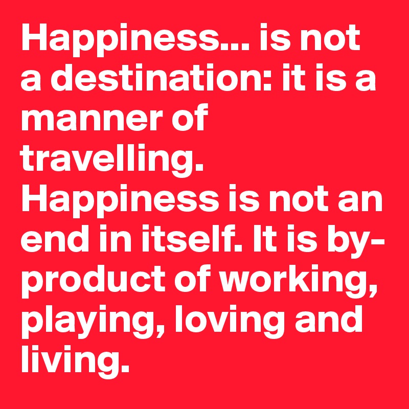 Happiness... is not a destination: it is a manner of travelling. Happiness is not an end in itself. It is by-product of working, playing, loving and living.