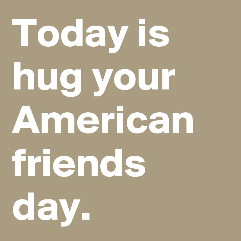 Today is hug your American friends day.