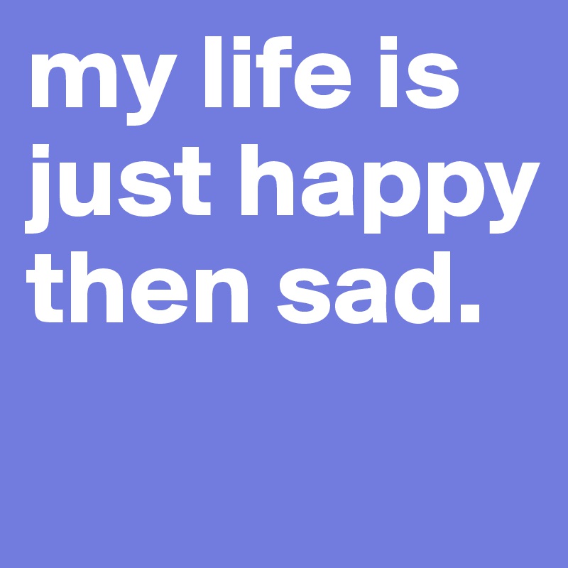 my life is just happy then sad. 

