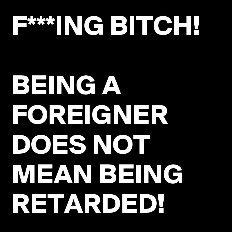 F***ING BITCH!

BEING A FOREIGNER DOES NOT MEAN BEING RETARDED!