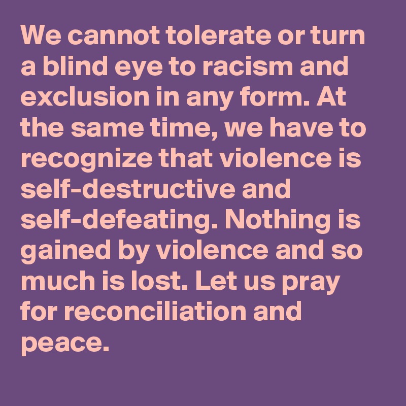 We cannot tolerate or turn a blind eye to racism and exclusion in any form. At the same time, we have to recognize that violence is self-destructive and self-defeating. Nothing is gained by violence and so much is lost. Let us pray for reconciliation and peace.