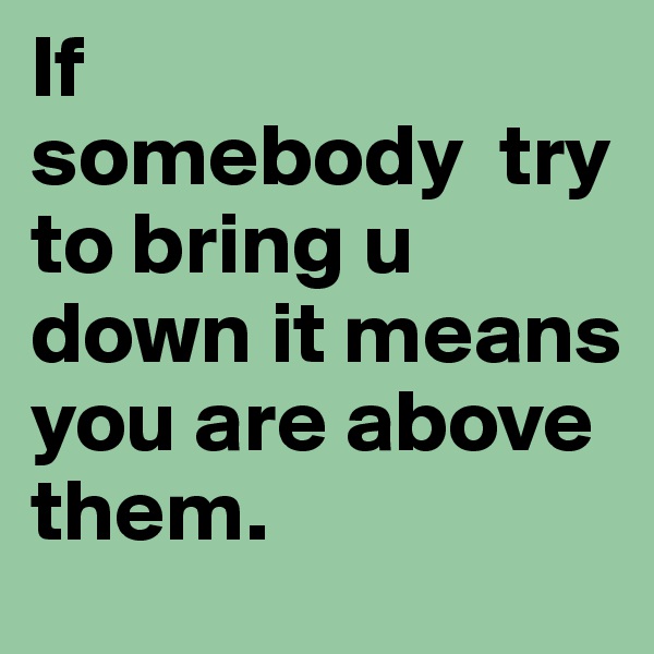 If 
somebody  try to bring u down it means you are above them.