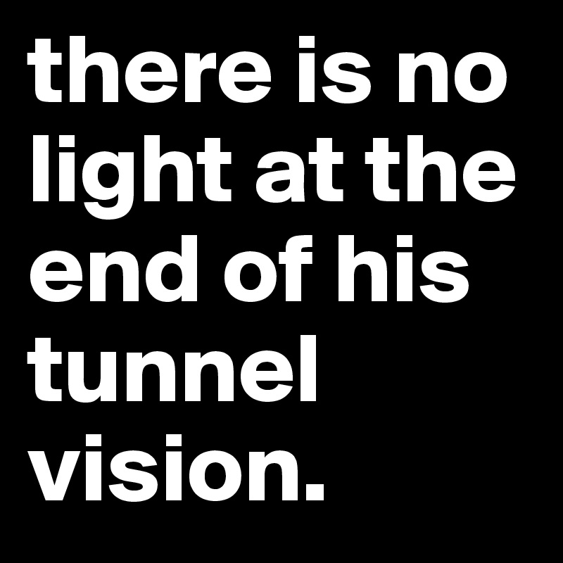 there is no light at the end of his tunnel vision.