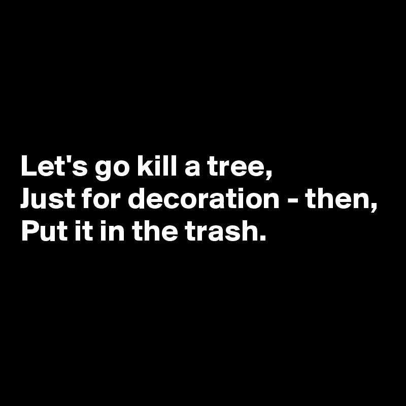 



Let's go kill a tree,
Just for decoration - then,
Put it in the trash.



