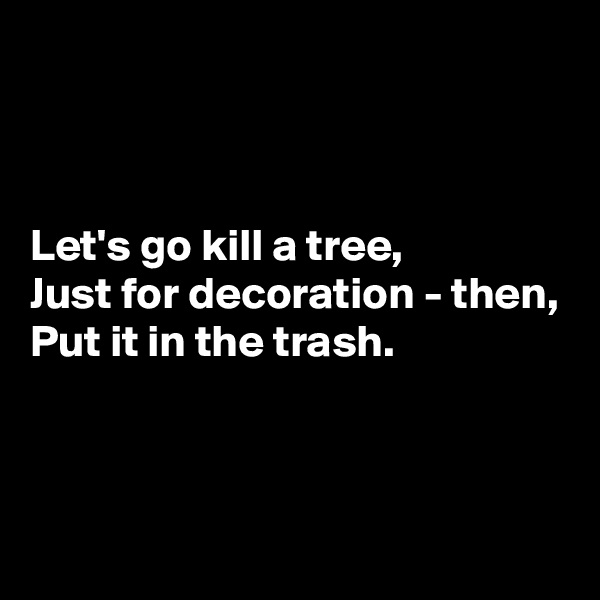 



Let's go kill a tree,
Just for decoration - then,
Put it in the trash.



