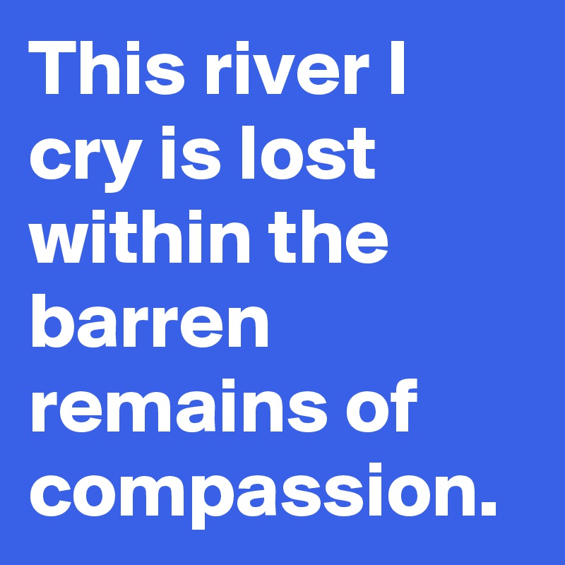 This river I cry is lost within the barren remains of compassion.