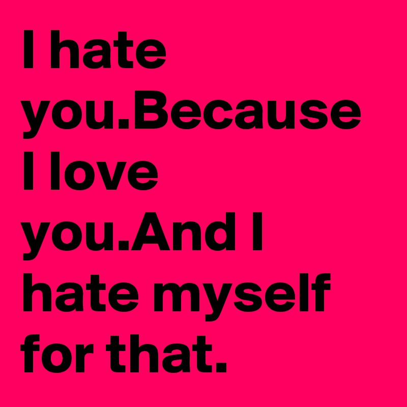 I hate you.Because I love you.And I hate myself for that.