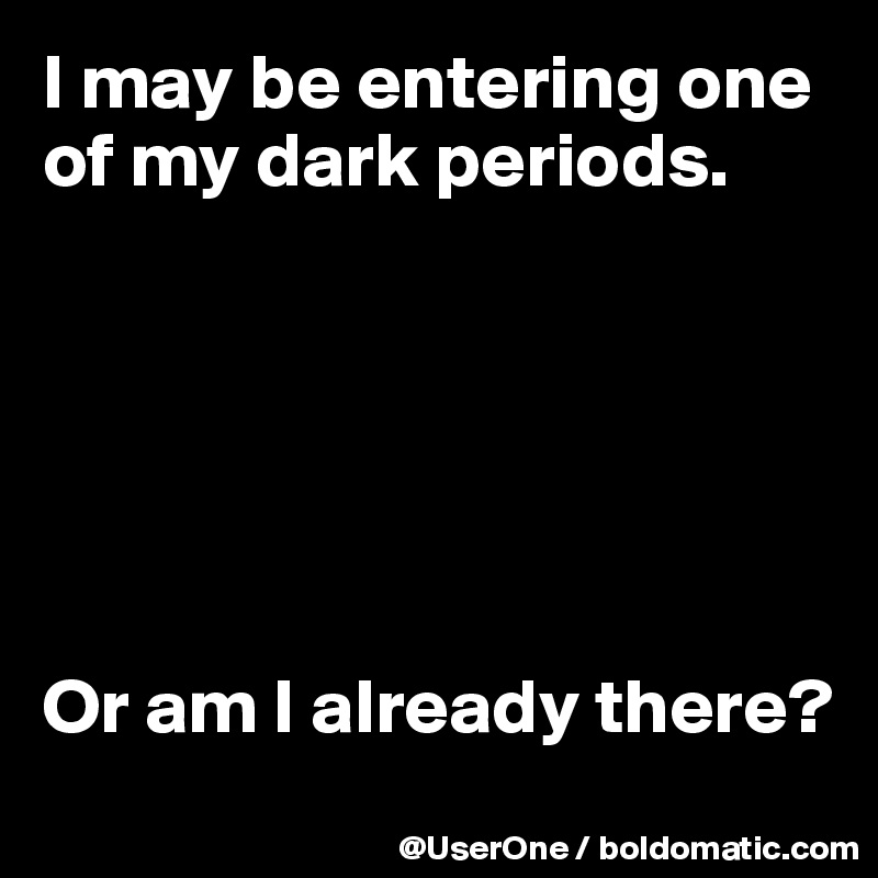 I may be entering one
of my dark periods.






Or am I already there?