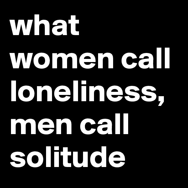 what women call loneliness, men call solitude