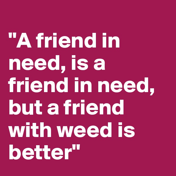 
"A friend in need, is a friend in need, but a friend with weed is better"