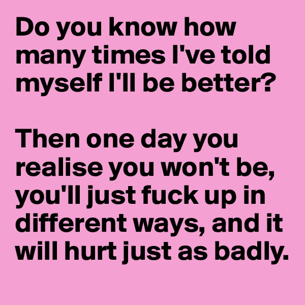 Do you know how many times I've told myself I'll be better? 

Then one day you realise you won't be, you'll just fuck up in different ways, and it will hurt just as badly.