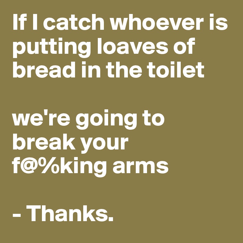 If I catch whoever is putting loaves of bread in the toilet 

we're going to break your                 f@%king arms

- Thanks. 