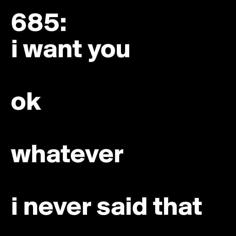 685: 
i want you

ok

whatever 

i never said that 