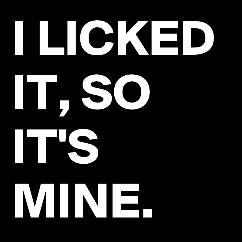 I LICKED IT, SO IT'S MINE. 