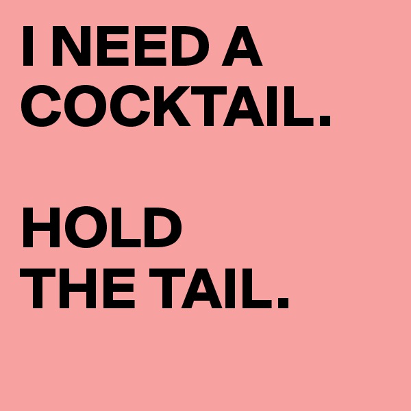 I NEED A COCKTAIL.

HOLD 
THE TAIL.
